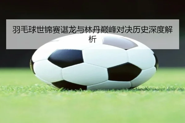 羽毛球世锦赛谌龙与林丹巅峰对决历史深度解析